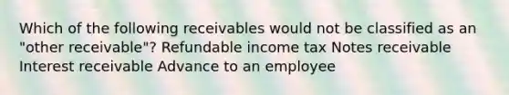 Which of the following receivables would not be classified as an "other receivable"? Refundable income tax Notes receivable Interest receivable Advance to an employee