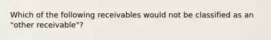 Which of the following receivables would not be classified as an "other receivable"?