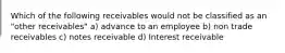 Which of the following receivables would not be classified as an "other receivables" a) advance to an employee b) non trade receivables c) notes receivable d) Interest receivable