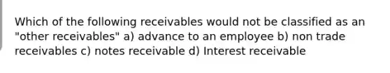 Which of the following receivables would not be classified as an "other receivables" a) advance to an employee b) non trade receivables c) notes receivable d) Interest receivable