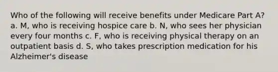 Who of the following will receive benefits under Medicare Part A? a. M, who is receiving hospice care b. N, who sees her physician every four months c. F, who is receiving physical therapy on an outpatient basis d. S, who takes prescription medication for his Alzheimer's disease