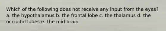 Which of the following does not receive any input from the eyes? a. the hypothalamus b. the frontal lobe c. the thalamus d. the occipital lobes e. the mid brain