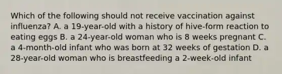 Which of the following should not receive vaccination against influenza? A. a 19-year-old with a history of hive-form reaction to eating eggs B. a 24-year-old woman who is 8 weeks pregnant C. a 4-month-old infant who was born at 32 weeks of gestation D. a 28-year-old woman who is breastfeeding a 2-week-old infant