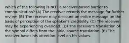 Which of the following is NOT a receiver-based barrier to communication? (A) The receiver records the message for further review. (B) The receiver may discount an entire message on the basis of perception of the speaker's credibility. (C) The receiver may be experiencing overload. (D) The receiver's translation of the symbol differs from the initial source translation. (E) The receiver bases his attention level on his values.