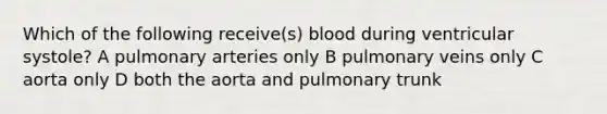 Which of the following receive(s) blood during ventricular systole? A pulmonary arteries only B pulmonary veins only C aorta only D both the aorta and pulmonary trunk