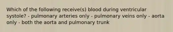 Which of the following receive(s) blood during ventricular systole? - pulmonary arteries only - pulmonary veins only - aorta only - both the aorta and pulmonary trunk