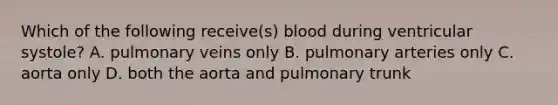 Which of the following receive(s) blood during ventricular systole? A. pulmonary veins only B. pulmonary arteries only C. aorta only D. both the aorta and pulmonary trunk