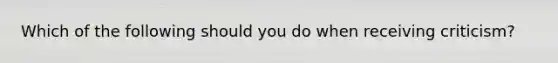 Which of the following should you do when receiving criticism?