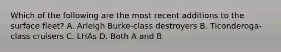 Which of the following are the most recent additions to the surface fleet? A. Arleigh Burke-class destroyers B. Ticonderoga-class cruisers C. LHAs D. Both A and B