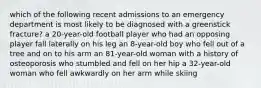 which of the following recent admissions to an emergency department is most likely to be diagnosed with a greenstick fracture? a 20-year-old football player who had an opposing player fall laterally on his leg an 8-year-old boy who fell out of a tree and on to his arm an 81-year-old woman with a history of osteoporosis who stumbled and fell on her hip a 32-year-old woman who fell awkwardly on her arm while skiing