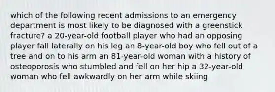 which of the following recent admissions to an emergency department is most likely to be diagnosed with a greenstick fracture? a 20-year-old football player who had an opposing player fall laterally on his leg an 8-year-old boy who fell out of a tree and on to his arm an 81-year-old woman with a history of osteoporosis who stumbled and fell on her hip a 32-year-old woman who fell awkwardly on her arm while skiing