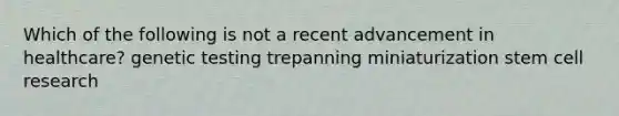 Which of the following is not a recent advancement in healthcare? genetic testing trepanning miniaturization stem cell research