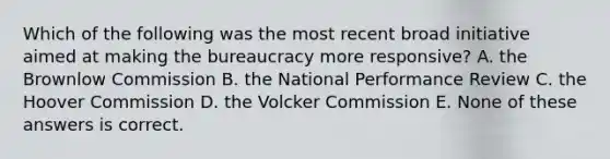 Which of the following was the most recent broad initiative aimed at making the bureaucracy more responsive? A. the Brownlow Commission B. the National Performance Review C. the Hoover Commission D. the Volcker Commission E. None of these answers is correct.