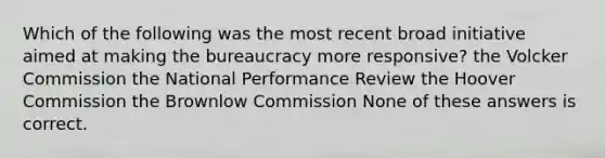 Which of the following was the most recent broad initiative aimed at making the bureaucracy more responsive? the Volcker Commission the National Performance Review the Hoover Commission the Brownlow Commission None of these answers is correct.