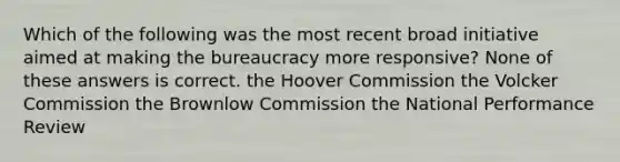 Which of the following was the most recent broad initiative aimed at making the bureaucracy more responsive? None of these answers is correct. the Hoover Commission the Volcker Commission the Brownlow Commission the National Performance Review