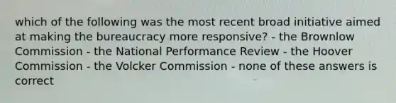 which of the following was the most recent broad initiative aimed at making the bureaucracy more responsive? - the Brownlow Commission - the National Performance Review - the Hoover Commission - the Volcker Commission - none of these answers is correct