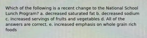 Which of the following is a recent change to the National School Lunch Program? a. decreased saturated fat b. decreased sodium c. increased servings of fruits and vegetables d. All of the answers are correct. e. increased emphasis on whole grain rich foods