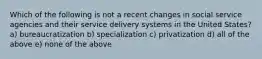 Which of the following is not a recent changes in social service agencies and their service delivery systems in the United States? a) bureaucratization b) specialization c) privatization d) all of the above e) none of the above