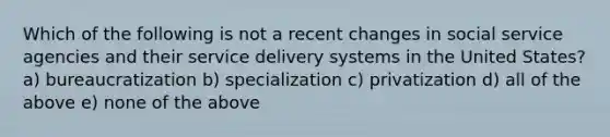 Which of the following is not a recent changes in social service agencies and their service delivery systems in the United States? a) bureaucratization b) specialization c) privatization d) all of the above e) none of the above