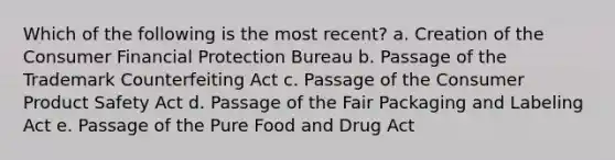 Which of the following is the most recent? a. Creation of the Consumer Financial Protection Bureau b. Passage of the Trademark Counterfeiting Act c. Passage of the Consumer Product Safety Act d. Passage of the Fair Packaging and Labeling Act e. Passage of the Pure Food and Drug Act