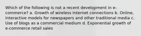 Which of the following is not a recent development in e-commerce? a. Growth of wireless Internet connections b. Online, interactive models for newspapers and other traditional media c. Use of blogs as a commercial medium d. Exponential growth of e-commerce retail sales