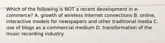 Which of the following is NOT a recent development in e-commerce? A. growth of wireless Internet connections B. online, interactive models for newspapers and other traditional media C. use of blogs as a commercial medium D. transformation of the music recording industry