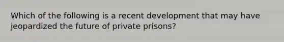 Which of the following is a recent development that may have jeopardized the future of private prisons?