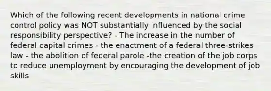 Which of the following recent developments in national crime control policy was NOT substantially influenced by the social responsibility perspective? - The increase in the number of federal capital crimes - the enactment of a federal three-strikes law - the abolition of federal parole -the creation of the job corps to reduce unemployment by encouraging the development of job skills