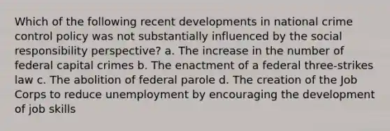 Which of the following recent developments in national crime control policy was not substantially influenced by the social responsibility perspective? a. The increase in the number of federal capital crimes b. The enactment of a federal three-strikes law c. The abolition of federal parole d. The creation of the Job Corps to reduce unemployment by encouraging the development of job skills