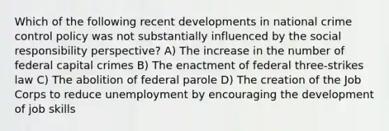 Which of the following recent developments in national crime control policy was not substantially influenced by the social responsibility perspective? A) The increase in the number of federal capital crimes B) The enactment of federal three-strikes law C) The abolition of federal parole D) The creation of the Job Corps to reduce unemployment by encouraging the development of job skills