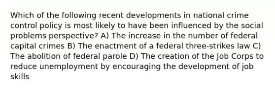 Which of the following recent developments in national crime control policy is most likely to have been influenced by the social problems perspective? A) The increase in the number of federal capital crimes B) The enactment of a federal three-strikes law C) The abolition of federal parole D) The creation of the Job Corps to reduce unemployment by encouraging the development of job skills