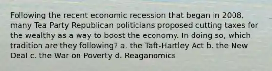 Following the recent economic recession that began in 2008, many Tea Party Republican politicians proposed cutting taxes for the wealthy as a way to boost the economy. In doing so, which tradition are they following? a. the Taft-Hartley Act b. the New Deal c. the War on Poverty d. Reaganomics