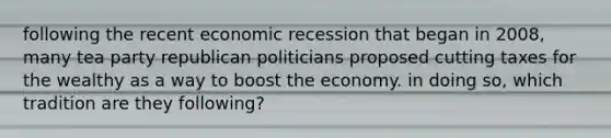 following the recent economic recession that began in 2008, many tea party republican politicians proposed cutting taxes for the wealthy as a way to boost the economy. in doing so, which tradition are they following?