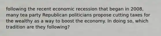 following the recent economic recession that began in 2008, many tea party Republican politicians propose cutting taxes for the wealthy as a way to boost the economy. In doing so, which tradition are they following?