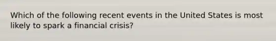 Which of the following recent events in the United States is most likely to spark a financial crisis?