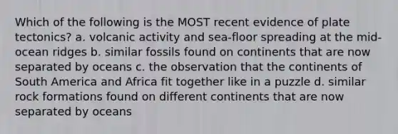 Which of the following is the MOST recent evidence of plate tectonics? a. volcanic activity and sea-floor spreading at the mid-ocean ridges b. similar fossils found on continents that are now separated by oceans c. the observation that the continents of South America and Africa fit together like in a puzzle d. similar rock formations found on different continents that are now separated by oceans