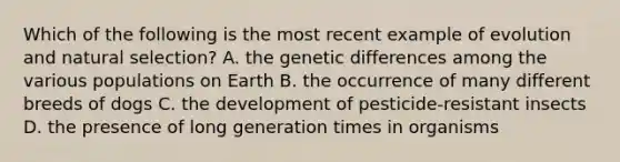 Which of the following is the most recent example of evolution and natural selection? A. the genetic differences among the various populations on Earth B. the occurrence of many different breeds of dogs C. the development of pesticide-resistant insects D. the presence of long generation times in organisms