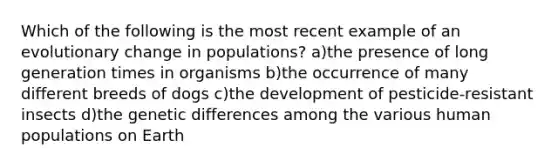 Which of the following is the most recent example of an evolutionary change in populations? a)the presence of long generation times in organisms b)the occurrence of many different breeds of dogs c)the development of pesticide-resistant insects d)the genetic differences among the various human populations on Earth