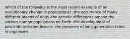 Which of the following is the most recent example of an evolutionary change in populations? -the occurrence of many different breeds of dogs -the genetic differences among the various human populations on Earth -the development of pesticide-resistant insects -the presence of long generation times in organisms