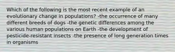 Which of the following is the most recent example of an evolutionary change in populations? -the occurrence of many different breeds of dogs -the genetic differences among the various human populations on Earth -the development of pesticide-resistant insects -the presence of long generation times in organisms