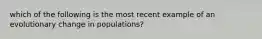 which of the following is the most recent example of an evolutionary change in populations?