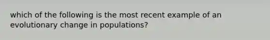 which of the following is the most recent example of an evolutionary change in populations?