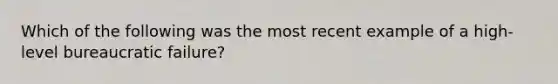 Which of the following was the most recent example of a high-level bureaucratic failure?