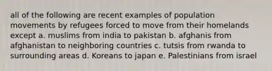 all of the following are recent examples of population movements by refugees forced to move from their homelands except a. muslims from india to pakistan b. afghanis from afghanistan to neighboring countries c. tutsis from rwanda to surrounding areas d. Koreans to japan e. Palestinians from israel