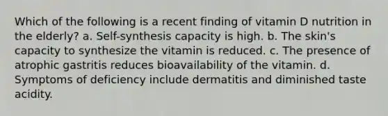 Which of the following is a recent finding of vitamin D nutrition in the elderly? a. Self-synthesis capacity is high. b. The skin's capacity to synthesize the vitamin is reduced. c. The presence of atrophic gastritis reduces bioavailability of the vitamin. d. Symptoms of deficiency include dermatitis and diminished taste acidity.