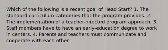 Which of the following is a recent goal of Head Start? 1. The standard curriculum categories that the program provides. 2. The implementation of a teacher-directed program approach. 3. Staff members have to have an early-education degree to work in centers. 4. Parents and teachers must communicate and cooperate with each other.