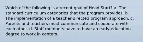 Which of the following is a recent goal of Head Start? a. The standard curriculum categories that the program provides. b. The implementation of a teacher-directed program approach. c. Parents and teachers must communicate and cooperate with each other. d. Staff members have to have an early-education degree to work in centers.