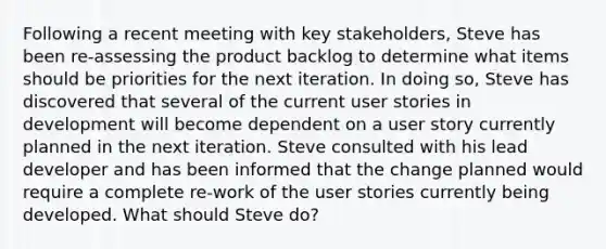 Following a recent meeting with key stakeholders, Steve has been re-assessing the product backlog to determine what items should be priorities for the next iteration. In doing so, Steve has discovered that several of the current user stories in development will become dependent on a user story currently planned in the next iteration. Steve consulted with his lead developer and has been informed that the change planned would require a complete re-work of the user stories currently being developed. What should Steve do?