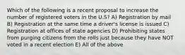 Which of the following is a recent proposal to increase the number of registered voters in the U.S? A) Registration by mail B) Registration at the same time a driver's license is issued C) Registration at offices of state agencies D) Prohibiting states from purging citizens from the rolls just because they have NOT voted in a recent election E) All of the above