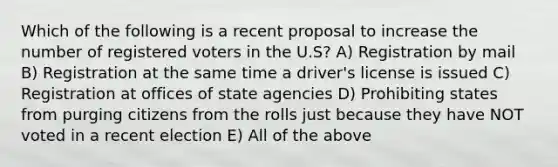 Which of the following is a recent proposal to increase the number of registered voters in the U.S? A) Registration by mail B) Registration at the same time a driver's license is issued C) Registration at offices of state agencies D) Prohibiting states from purging citizens from the rolls just because they have NOT voted in a recent election E) All of the above